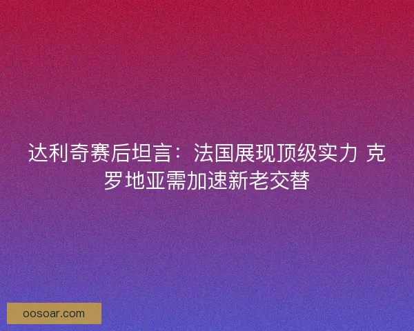 达利奇赛后坦言：法国展现顶级实力 克罗地亚需加速新老交替