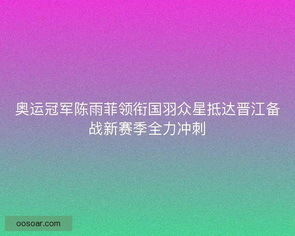 奥运冠军陈雨菲领衔国羽众星抵达晋江备战新赛季全力冲刺