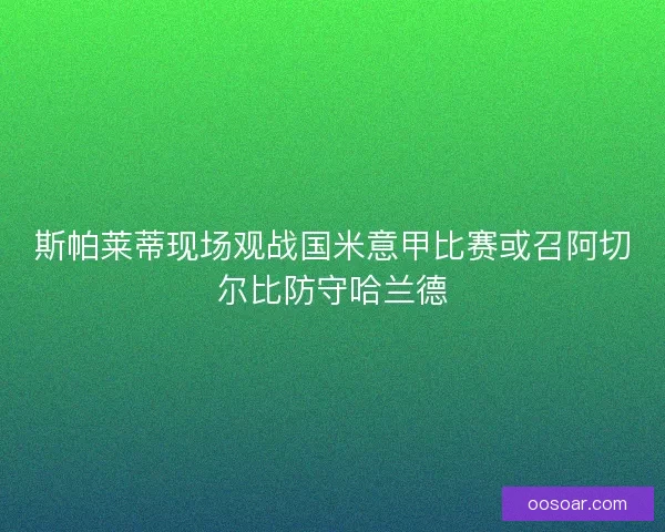 斯帕莱蒂现场观战国米意甲比赛或召阿切尔比防守哈兰德