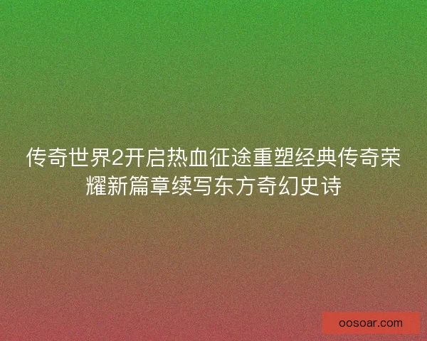 传奇世界2开启热血征途重塑经典传奇荣耀新篇章续写东方奇幻史诗