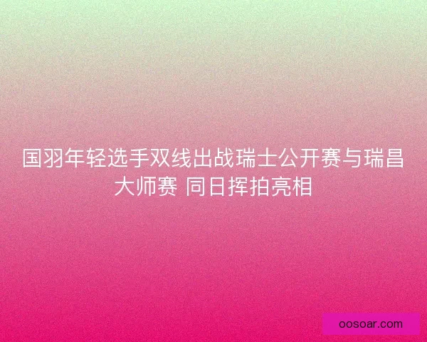 国羽年轻选手双线出战瑞士公开赛与瑞昌大师赛 同日挥拍亮相