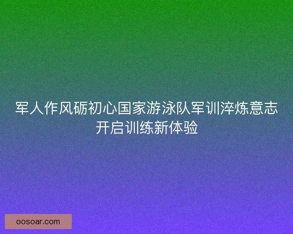 军人作风砺初心国家游泳队军训淬炼意志开启训练新体验