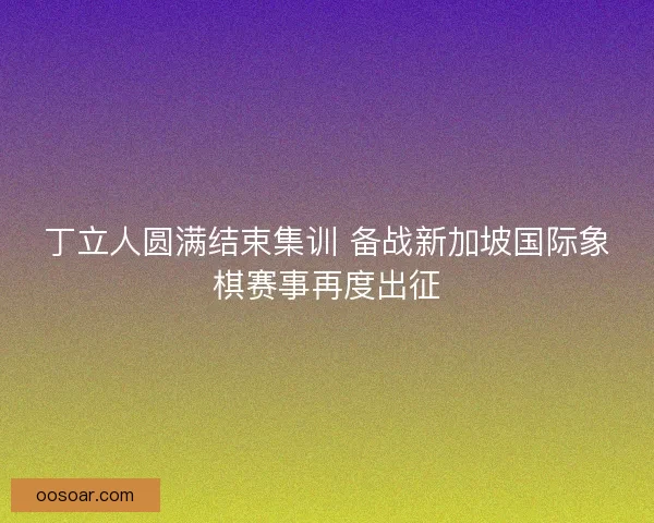 丁立人圆满结束集训 备战新加坡国际象棋赛事再度出征