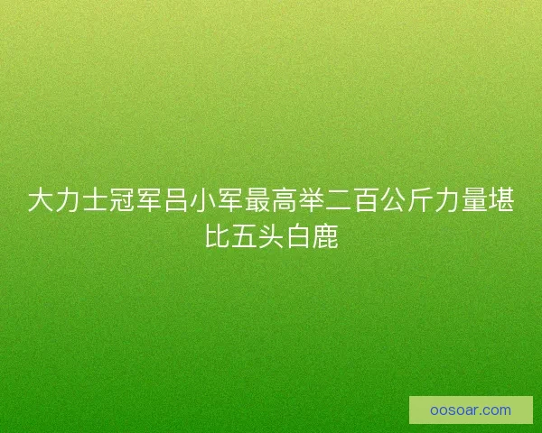 大力士冠军吕小军最高举二百公斤力量堪比五头白鹿